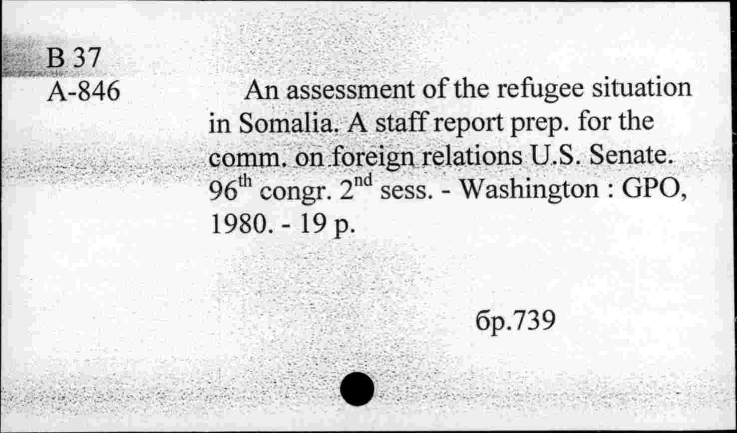 ﻿B 37
Â-846	An assessment of the refugee situation
in Somalia. A staff report prep, for the comm, on foreign relations U.S. Senate. 96th congr. 2nd sess. - Washington : GPO, 1980. - 19 p.
6p.739